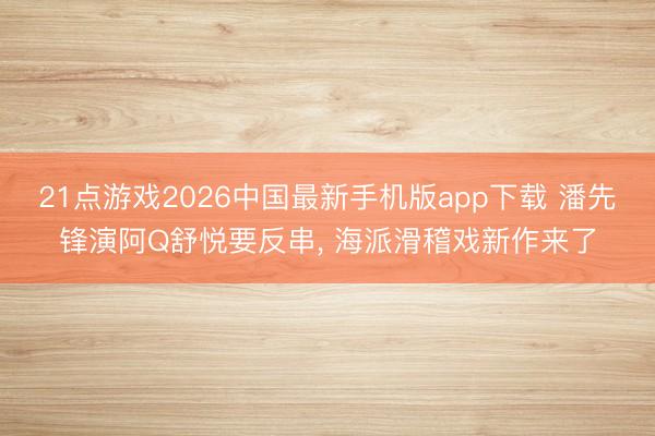 21点游戏2026中国最新手机版app下载 潘先锋演阿Q舒悦要反串， 海派滑稽戏新作来了