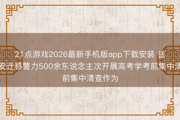 21点游戏2026最新手机版app下载安装 岳阳楼公安迁移警力500余东说念主次开展高考学考前集中清查作为