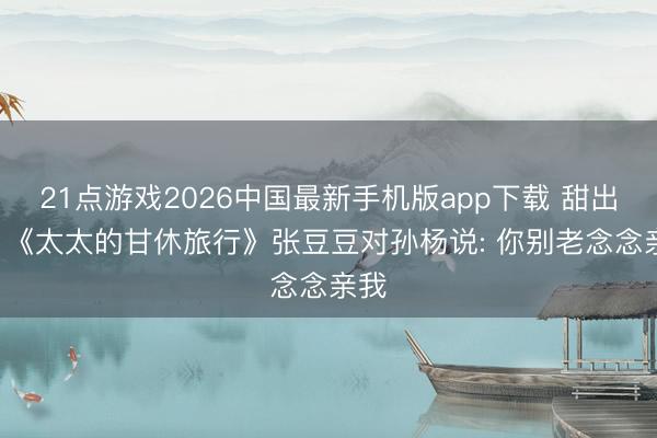21点游戏2026中国最新手机版app下载 甜出圈! 《太太的甘休旅行》张豆豆对孙杨说: 你别老念念亲我