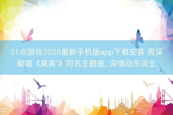 21点游戏2026最新手机版app下载安装 周深献唱《莫离′》同名主题曲， 深情动东谈主