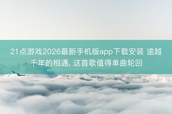 21点游戏2026最新手机版app下载安装 逾越千年的相遇， 这首歌值得单曲轮回