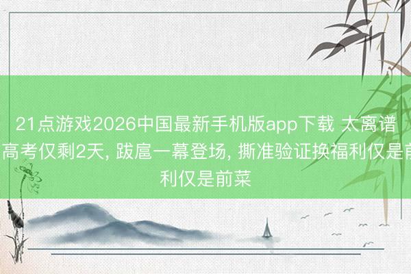 21点游戏2026中国最新手机版app下载 太离谱! 离高考仅剩2天， 跋扈一幕登场， 撕准验证换福利仅是前菜