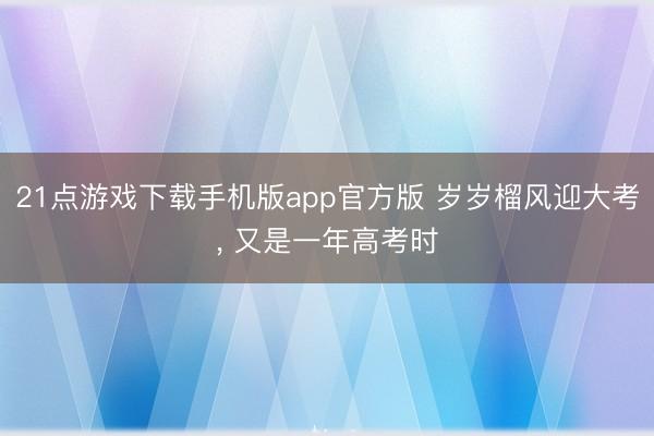 21点游戏下载手机版app官方版 岁岁榴风迎大考， 又是一年高考时