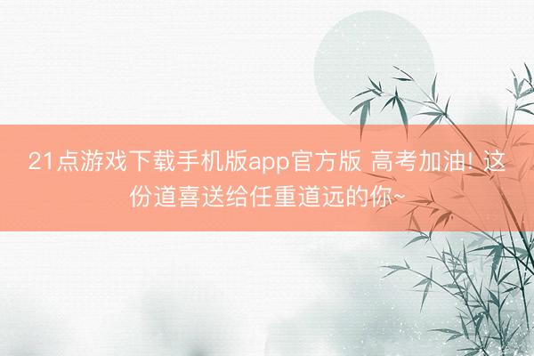21点游戏下载手机版app官方版 高考加油! 这份道喜送给任重道远的你~