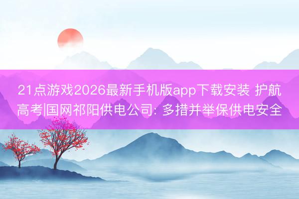 21点游戏2026最新手机版app下载安装 护航高考|国网祁阳供电公司: 多措并举保供电安全