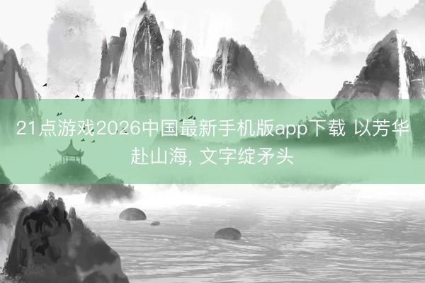 21点游戏2026中国最新手机版app下载 以芳华赴山海， 文字绽矛头