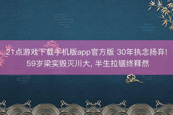 21点游戏下载手机版app官方版 30年执念扬弃! 59岁梁实毁灭川大， 半生拉锯终释然