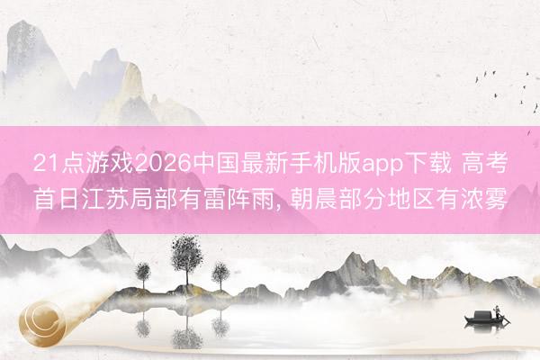 21点游戏2026中国最新手机版app下载 高考首日江苏局部有雷阵雨， 朝晨部分地区有浓雾