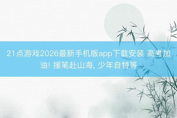 21点游戏2026最新手机版app下载安装 高考加油! 援笔赴山海， 少年自特等
