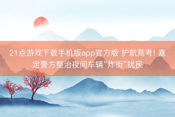 21点游戏下载手机版app官方版 护航高考! 嘉定警方整治夜间车辆“炸街”扰民
