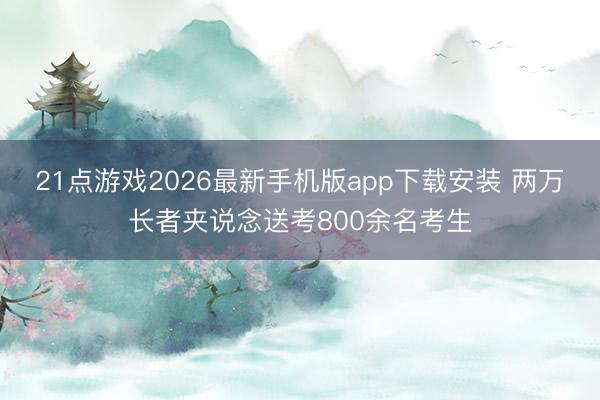 21点游戏2026最新手机版app下载安装 两万长者夹说念送考800余名考生