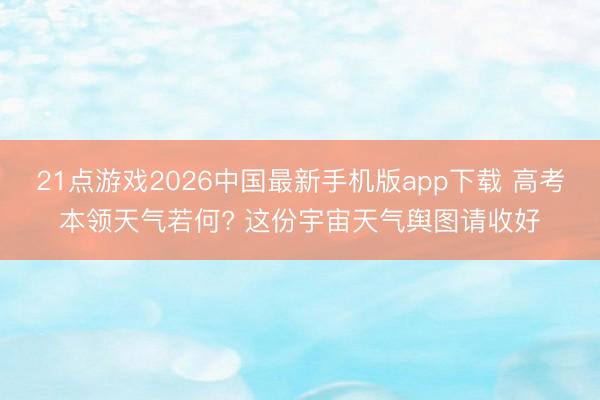 21点游戏2026中国最新手机版app下载 高考本领天气若何? 这份宇宙天气舆图请收好