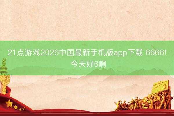 21点游戏2026中国最新手机版app下载 6666! 今天好6啊
