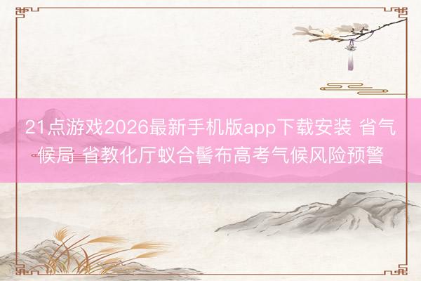 21点游戏2026最新手机版app下载安装 省气候局 省教化厅蚁合髻布高考气候风险预警