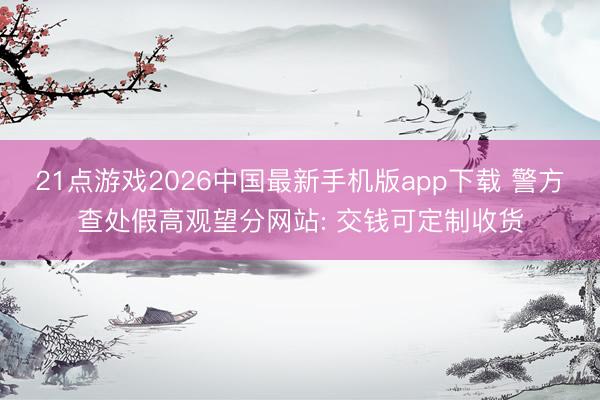 21点游戏2026中国最新手机版app下载 警方查处假高观望分网站: 交钱可定制收货