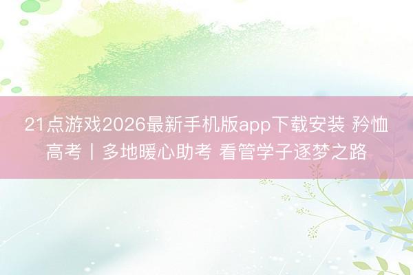 21点游戏2026最新手机版app下载安装 矜恤高考丨多地暖心助考 看管学子逐梦之路