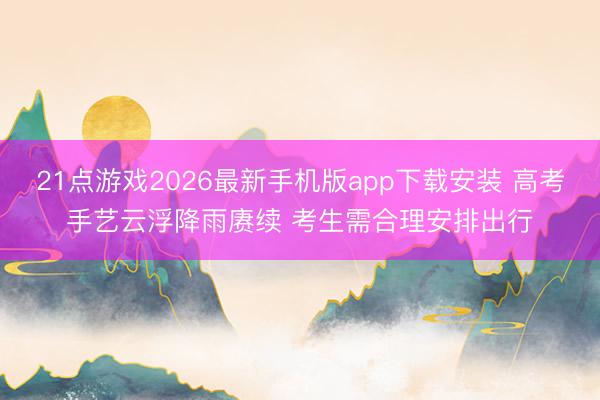 21点游戏2026最新手机版app下载安装 高考手艺云浮降雨赓续 考生需合理安排出行