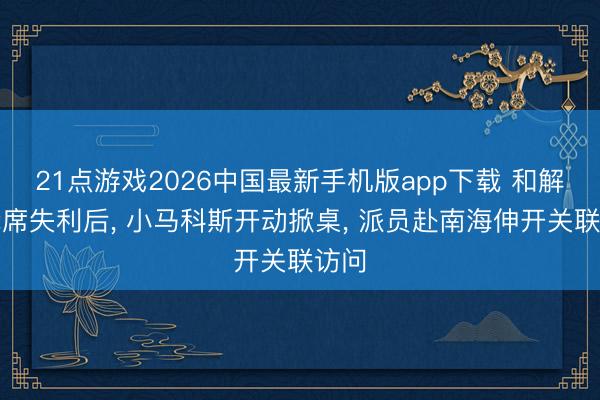 21点游戏2026中国最新手机版app下载 和解国抢席失利后， 小马科斯开动掀桌， 派员赴南海伸开关联访问