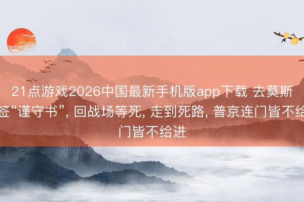 21点游戏2026中国最新手机版app下载 去莫斯科签“谨守书”， 回战场等死， 走到死路， 普京连门皆不给进