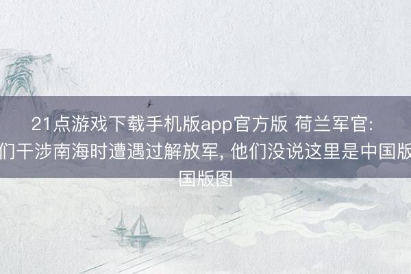 21点游戏下载手机版app官方版 荷兰军官: 咱们干涉南海时遭遇过解放军， 他们没说这里是中国版图