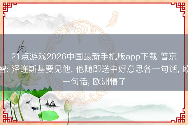 21点游戏2026中国最新手机版app下载 普京居然理智: 泽连斯基要见他， 他随即送中好意思各一句话， 欧洲懵了
