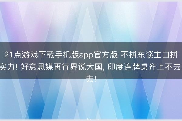 21点游戏下载手机版app官方版 不拼东谈主口拼实力! 好意思媒再行界说大国， 印度连牌桌齐上不去!