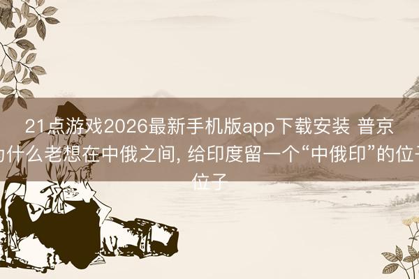 21点游戏2026最新手机版app下载安装 普京为什么老想在中俄之间， 给印度留一个“中俄印”的位子