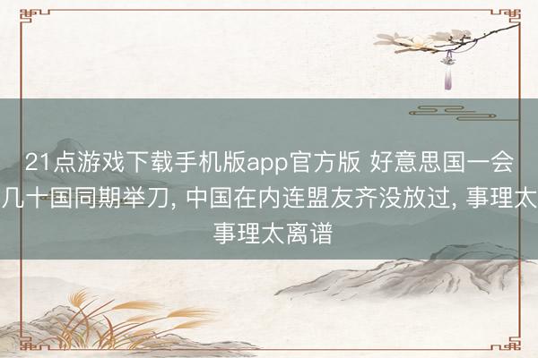 21点游戏下载手机版app官方版 好意思国一会儿对几十国同期举刀， 中国在内连盟友齐没放过， 事理太离谱