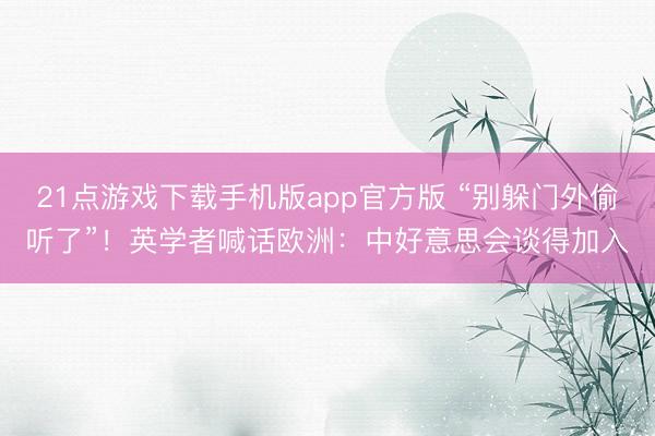 21点游戏下载手机版app官方版 “别躲门外偷听了”！英学者喊话欧洲：中好意思会谈得加入