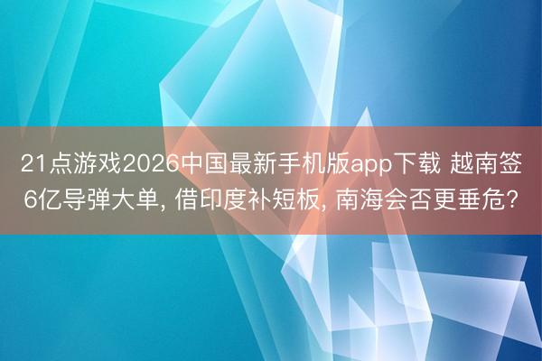 21点游戏2026中国最新手机版app下载 越南签6亿导弹大单， 借印度补短板， 南海会否更垂危?