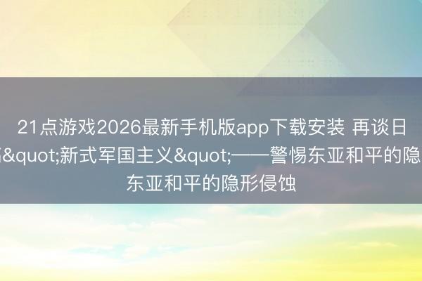21点游戏2026最新手机版app下载安装 再谈日本大搞"新式军国主义"——警惕东亚和平的隐形侵蚀