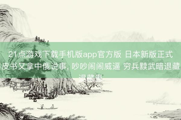 21点游戏下载手机版app官方版 日本新版正式白皮书又拿中俄说事， 吵吵闹闹威逼 穷兵黩武暗退藏患