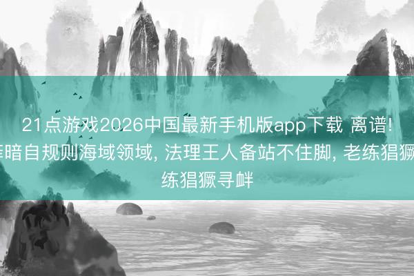 21点游戏2026中国最新手机版app下载 离谱! 日菲暗自规则海域领域， 法理王人备站不住脚， 老练猖獗寻衅