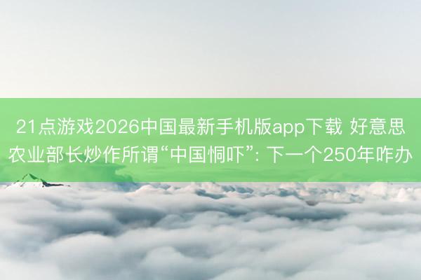 21点游戏2026中国最新手机版app下载 好意思农业部长炒作所谓“中国恫吓”: 下一个250年咋办