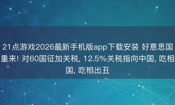 21点游戏2026最新手机版app下载安装 好意思国卷土重来! 对60国征加关税， 12.5%关税指向中国， 吃相出丑