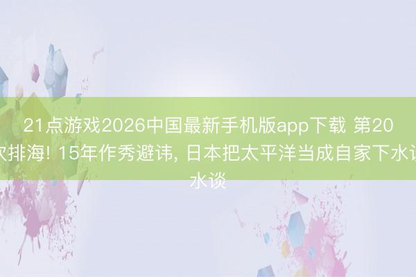 21点游戏2026中国最新手机版app下载 第20次排海! 15年作秀避讳， 日本把太平洋当成自家下水谈