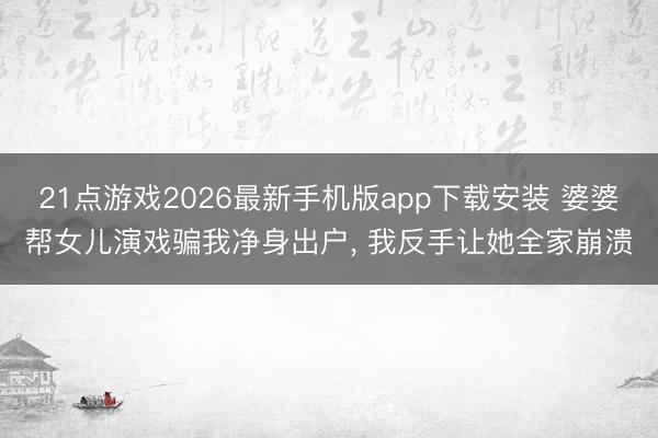21点游戏2026最新手机版app下载安装 婆婆帮女儿演戏骗我净身出户， 我反手让她全家崩溃