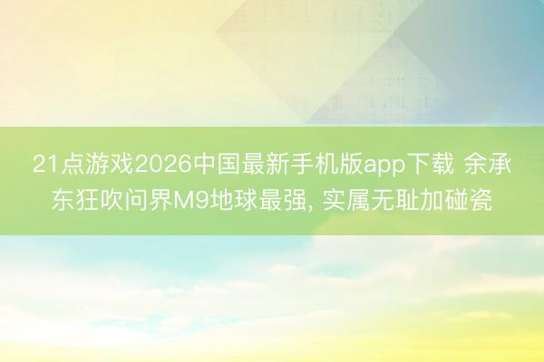 21点游戏2026中国最新手机版app下载 余承东狂吹问界M9地球最强， 实属无耻加碰瓷