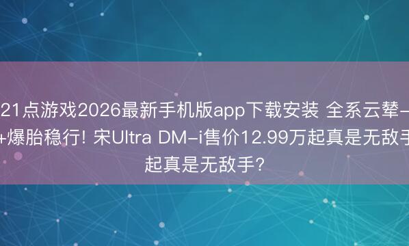 21点游戏2026最新手机版app下载安装 全系云辇-C+爆胎稳行! 宋Ultra DM-i售价12.99万起真是无敌手?