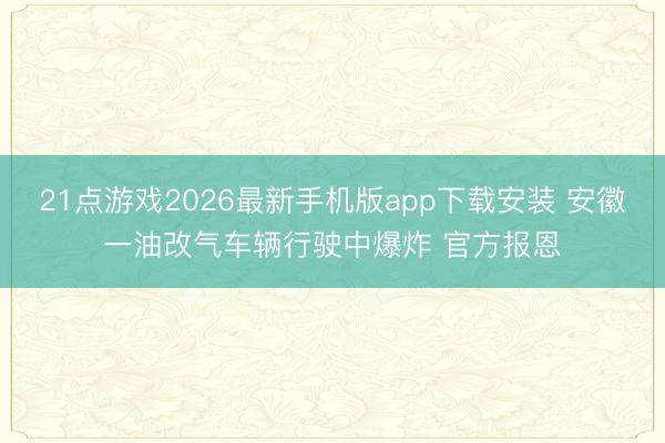21点游戏2026最新手机版app下载安装 安徽一油改气车辆行驶中爆炸 官方报恩