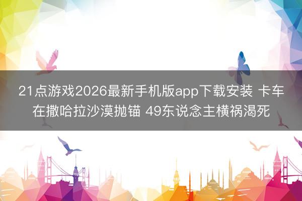 21点游戏2026最新手机版app下载安装 卡车在撒哈拉沙漠抛锚 49东说念主横祸渴死