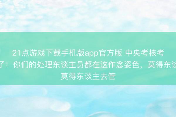 21点游戏下载手机版app官方版 中央考核考察组怒了：你们的处理东谈主员都在这作念姿色，莫得东谈主去管