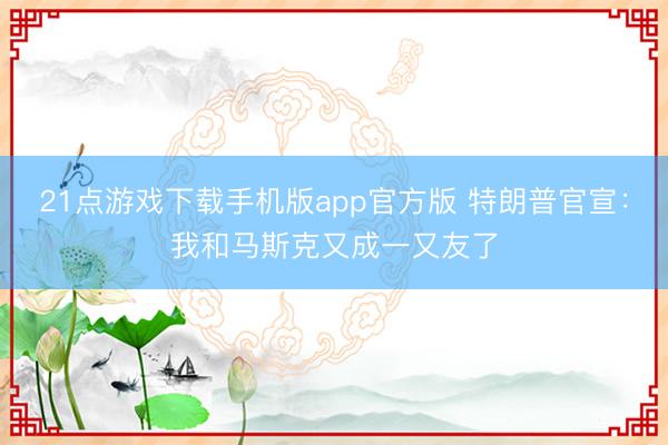 21点游戏下载手机版app官方版 特朗普官宣：我和马斯克又成一又友了