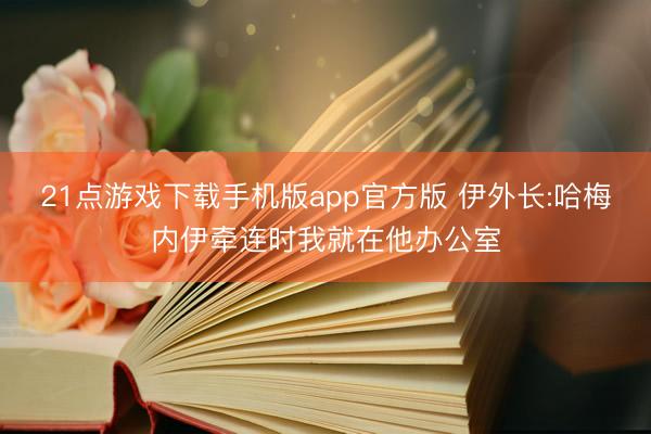 21点游戏下载手机版app官方版 伊外长:哈梅内伊牵连时我就在他办公室