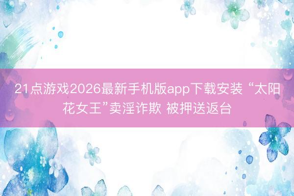 21点游戏2026最新手机版app下载安装 “太阳花女王”卖淫诈欺 被押送返台