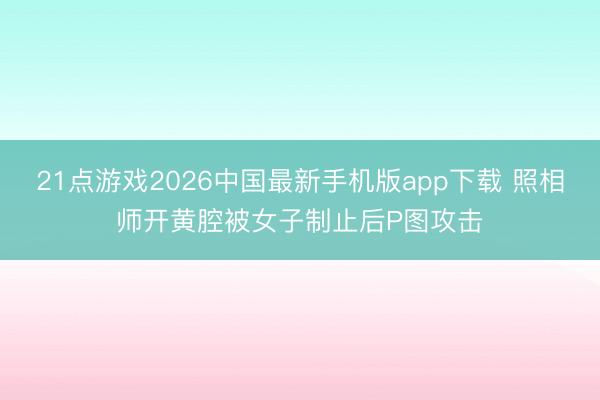 21点游戏2026中国最新手机版app下载 照相师开黄腔被女子制止后P图攻击