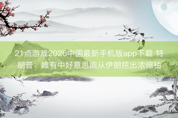 21点游戏2026中国最新手机版app下载 特朗普：唯有中好意思能从伊朗挖出浓缩铀