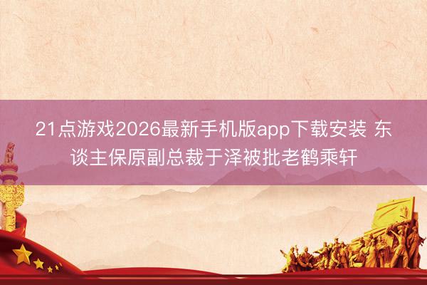 21点游戏2026最新手机版app下载安装 东谈主保原副总裁于泽被批老鹤乘轩