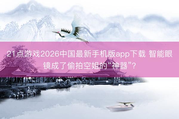 21点游戏2026中国最新手机版app下载 智能眼镜成了偷拍空姐的“神器”？
