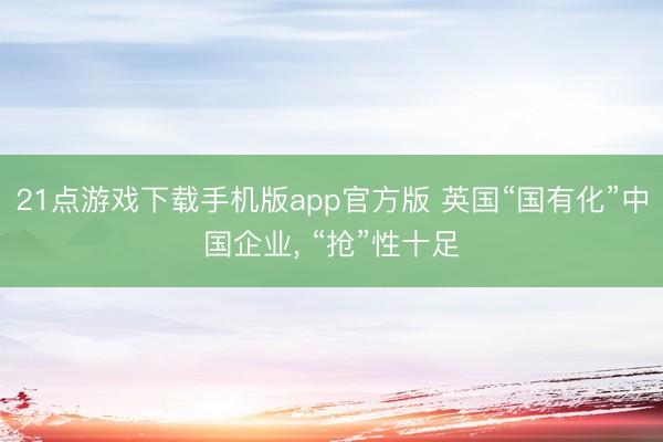 21点游戏下载手机版app官方版 英国“国有化”中国企业， “抢”性十足
